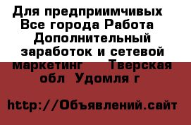 Для предприимчивых - Все города Работа » Дополнительный заработок и сетевой маркетинг   . Тверская обл.,Удомля г.
